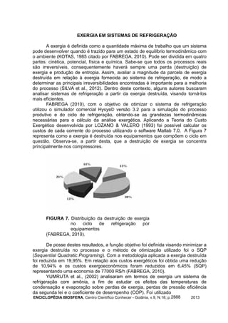 ENCICLOPÉDIA BIOSFERA, Centro Científico Conhecer - Goiânia, v.9, N.16; p. 20132888
EXERGIA EM SISTEMAS DE REFRIGERAÇÃO
A exergia é definida como a quantidade máxima de trabalho que um sistema
pode desenvolver quando é trazido para um estado de equilíbrio termodinâmico com
o ambiente (KOTAS, 1985 citado por FABREGA, 2010). Pode ser dividida em quatro
partes: cinética, potencial, física e química. Sabe-se que todos os processos reais
são irreversíveis, consequentemente haverá sempre uma perda (destruição) de
exergia e produção de entropia. Assim, avaliar a magnitude da parcela de exergia
destruída em relação à exergia fornecida ao sistema de refrigeração, de modo a
determinar as principais irreversibilidades encontradas é importante para a melhoria
do processo (SILVA et al., 2012). Dentro deste contexto, alguns autores buscaram
analisar sistemas de refrigeração a partir da exergia destruída, visando torná-los
mais eficientes.
FABREGA (2010), com o objetivo de otimizar o sistema de refrigeração
utilizou o simulador comercial Hysys© versão 3.2 para a simulação do processo
produtivo e do ciclo de refrigeração, obtendo-se as grandezas termodinâmicas
necessárias para o cálculo da análise exergética. Aplicando a Teoria do Custo
Exergético desenvolvida por LOZANO & VALERO (1993) foi possível calcular os
custos de cada corrente do processo utilizando o software Matlab 7.0. A Figura 7
representa como a exergia é destruída nos equipamentos que compõem o ciclo em
questão. Observa-se, a partir desta, que a destruição de exergia se concentra
principalmente nos compressores.
FIGURA 7. Distribuição da destruição de exergia
no ciclo de refrigeração por
equipamentos
(FABREGA, 2010).
De posse destes resultados, a função objetivo foi definida visando minimizar a
exergia destruída no processo e o método de otimização utilizado foi o SQP
(Sequential Quadratic Programing). Com a metodologia aplicada a exergia destruída
foi reduzida em 19,95%. Em relação aos custos exergéticos foi obtida uma redução
de 10,94% e os custos exergoeconômicos foram reduzidos em 6,45% (SQP)
representando uma economia de 77000 R$/h (FABREGA, 2010).
YUMRUTA et al., (2002) analisaram em termos de exergia um sistema de
refrigeração com amônia, a fim de estudar os efeitos das temperaturas de
condensação e evaporação sobre perdas de exergia, perdas de pressão eficiência
da segunda lei e o coeficiente de desempenho (COP). Foi utilizado
 