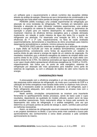 ENCICLOPÉDIA BIOSFERA, Centro Científico Conhecer - Goiânia, v.9, N.16; p. 20132889
um software para o equacionamento e cálculo numérico das equações obtidas
através da análise de exergia. Observou-se que a temperatura de condensação e de
evaporação tem forte efeito sobre perdas de exergia no condensador e evaporador.
PEREIRA (2006) investigou uma unidade experimental de refrigeração por
absorção de cinco toneladas de refrigeração, TR, montada em laboratório para
liberação e absorção de calor. Utilizando medições experimentais, uma análise
térmica e exergética do sistema foi realizada, visando otimizar os parâmetros de
operação e projeto para um máximo desempenho do sistema. Os resultados
mostraram máximos de eficiência térmica exergética para a unidade otimizada
duplamente, em relação à vazão mássica de água dos lados frio e quente do
refrigerador por absorção. Foi observada uma variação de 30% e 50% nas
eficiências de 1ª e 2ª Leis, respectivamente, na faixa de vazão analisada
experimentalmente, demonstrando a importância do ótimo encontrado para máximo
desempenho termodinâmico e, portanto, mínimo consumo de energia.
PALÁCIOS (2007) estudou sistemas de refrigeração por absorção de simples
e duplo efeito de H2O/LiBr por meio de análises termodinâmica, exergética e
exergoeconômica, considerando como fontes de aquecimento um sistema de
queima direta de gás natural e energia de rejeito de um sistema de cogeração. Os
resultados mostraram que a eficiência exergética do sistema de simples efeito com
queima direta foi de 2,03%, enquanto a eficiência do sistema de duplo efeito com
queima direta foi de 3,75%. Os sistemas acionados por água quente (simples efeito)
e por vapor (duplo efeito) apresentaram eficiências exergéticas de 10,84% e 15,43%,
respectivamente. Isto indica que, do ponto de vista exergético, sistemas de
refrigeração por absorção são mais apropriados para trabalhar como parte de
sistemas de cogeração, ou com a utilização de rejeitos de calor como insumo de
energia.
CONSIDERAÇÕES FINAIS
A preocupação com a eficiência energética é um dos principais motivadores
das pesquisas sobre sistemas de refrigeração, de modo que o aumento do COP e a
utilização de fontes energéticas mais baratas estão entre os objetivos mais comuns.
Para tal, é necessário avaliar as condições do ambiente a ser refrigerado, qual o
fluido refrigerante adequado, bem como qual processo se encaixa mais com o
projeto em questão.
Neste sentido, simulações computacionais se mostram uma importante
ferramenta no aperfeiçoamento destes processos, sendo de baixo custo e cujos
resultados, dependendo da qualidade do modelo utilizado, podem servir de base
para escolhas operacionais. Outro instrumento eficaz na busca pelo aumento do
desempenho dos ciclos de refrigeração é a análise exergética, uma vez que
determina os principais pontos de perda de exergia e, assim, contribui para pontuar
as melhorias necessárias.
Assim, os sistemas de refrigeração assumem crescente importância industrial
e em projetos domésticos no Brasil, o que torna ainda mais coerente a busca pelo
aprofundamento dos conhecimentos a cerca deste processo e pela constante
aprimoramento do mesmo.
 