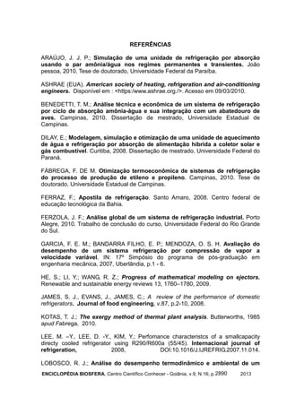 ENCICLOPÉDIA BIOSFERA, Centro Científico Conhecer - Goiânia, v.9, N.16; p. 20132890
REFERÊNCIAS
ARAÚJO, J. J. P.; Simulação de uma unidade de refrigeração por absorção
usando o par amônia/água nos regimes permanentes e transientes. João
pessoa, 2010. Tese de doutorado, Universidade Federal da Paraíba.
ASHRAE (EUA). American society of heating, refrigeration and air-conditioning
engineers. Disponível em : <https:/www.ashrae.org./>. Acesso em 09/03/2010.
BENEDETTI, T. M.; Análise técnica e econômica de um sistema de refrigeração
por ciclo de absorção amônia-água e sua integração com um abatedouro de
aves. Campinas, 2010. Dissertação de mestrado, Universidade Estadual de
Campinas.
DILAY, E.; Modelagem, simulação e otimização de uma unidade de aquecimento
de água e refrigeração por absorção de alimentação híbrida a coletor solar e
gás combustível. Curitiba, 2008. Dissertação de mestrado, Universidade Federal do
Paraná.
FÁBREGA, F. DE M. Otimização termoeconômica de sistemas de refrigeração
do processo de produção de etileno e propileno. Campinas, 2010. Tese de
doutorado, Universidade Estadual de Campinas.
FERRAZ, F.; Apostila de refrigeração. Santo Amaro, 2008. Centro federal de
educação tecnológica da Bahia.
FERZOLA, J. F.; Análise global de um sistema de refrigeração industrial. Porto
Alegre, 2010. Trabalho de conclusão do curso, Universidade Federal do Rio Grande
do Sul.
GARCIA, F. E. M.; BANDARRA FILHO, E. P.; MENDOZA, O. S. H. Avaliação do
desempenho de um sistema refrigeração por compressão de vapor a
velocidade variável. IN: 17º Simpósio do programa de pós-graduação em
engenharia mecânica, 2007, Uberlândia, p.1 - 6.
HE, S.; LI, Y.; WANG, R. Z.; Progress of mathematical modeling on ejectors.
Renewable and sustainable energy reviews 13, 1760–1780, 2009.
JAMES, S. J., EVANS, J., JAMES, C.; A review of the performance of domestic
refrigerators. Journal of food engineering, v.87, p.2-10, 2008.
KOTAS, T. J.; The exergy method of thermal plant analysis. Butterworths, 1985
apud Fabrega, 2010.
LEE, M. –Y., LEE, D. -Y., KIM, Y.; Perfomance characteristcs of a smallcapacity
directy cooled refrigerator using R290/R600a (55/45). Internacional journal of
refrigeration, 2008, DOI:10.1016/J.IJREFRIG.2007.11.014.
LOBOSCO, R. J.; Análise do desempenho termodinâmico e ambiental de um
 