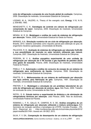 ENCICLOPÉDIA BIOSFERA, Centro Científico Conhecer - Goiânia, v.9, N.16; p. 20132891
ciclo de refrigeração e proposta de uma função global de avaliação. Campinas,
2009. Dissertação de mestrado, Universidade Estadual de Campinas.
LOZANO, M. A., VALERO, A.; Theory of the exergetic cost. Energy, V.18, N.19,
p..939-960, 1993.
MENEGHETTI, C. R.; Estratégias de controle em câmara de refrigeração por
compressão de vapor. Campinas, 2009. Dissertação de mestrado, Universidade
Estadual de Campinas.
MENNA, M. R. M.; Modelagem e análise de custo de sistemas de refrigeração
por absorção. Toledo, 2008, Universidade Estadual do Oeste do Paraná.
MORAES, A.N.; Simulação numérica de um ciclo de refrigeração por absorção.
Brasília, 2012. relatório submetido como requisito parcial para obtenção do grau de
engenheiro mecânico (graduação), Universidade de Brasília.
PALACIOS, R. B.; Avaliação de sistemas de refrigeração por absorção H2O/LiBr
e sua possibilidade de inserção no setor terciário utilizando gás natural.
Campinas, 2007. Dissertação de mestrado, Universidade Estadual de Campinas.
PEREIRA, M. V. A.; Análise exergética experimental de uma unidade de
refrigeração por absorção de 5 TR movida a gás liquefeito de petróleo (GLP)
e/ou gases de exaustão. Paraná, 2006. Dissertação de mestrado, Universidade
Federal do Paraná.
PINELLI, T. G.; Automação e análise do consumo de energia de um sistema de
refrigeração para resfriamento de líquido. Campinas, 2008. Dissertação de
mestrado, Universidade Estadual de Campinas.
PRATTS, R. L.; Melhoramentos de um sistema de resfriamento por absorção
por água amônia, para fabricação de gelo. Campinas, 1997. Dissertação de
mestrado, Universidade Estadual de Campinas.
PRETER, F. C.; Modelagem e simulação de um protótipo laboratorial de um
ciclo de refrigeração por absorção de amônia- água. São Paulo, 2009. Trabalho
de conclusão de curso, Universidade de São Paulo.
RIFFEL, D. B.; Estudo teórico e experimental da dinâmica e da otimização de
refrigeradores térmicos por adsorção. João Pessoa, 2008. Tese de doutorado,
Universidade Federal da Paraíba.
ROMANO, L. F. R.; GALLO, R.; CAMPOS, R. S. DE.; Análise energética de um
sistema de refrigeração por absorção utilizando a mistura amônia-água. XVII
Seminário de iniciação científica e tecnológica da UTFPR, Cornélio Procópio - PR,
2012. Disponível em : <http://conferencias.utfpr.edu.br/ocs/index.php/sicite/2012/
paper/viewfile/281/740>. Acesso em :09 DEZ. 2012.
SILVA, F. V. DA.; Comparação do desempenho de um sistema de refrigeração
 