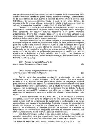 ENCICLOPÉDIA BIOSFERA, Centro Científico Conhecer - Goiânia, v.9, N.16; p. 20132879
ser aproximadamente 46% renovável, valor muito superior à média mundial de 12%,
ainda há muito que se fazer no que se refere à economia de energia. Basta lembrar-
se de crises como a de 2001, quando a ausência de chuvas limitou a produção das
hidrelétricas e, consequentemente, levou o país a um longo período de
racionamento de energia elétrica, influenciando direta e indiretamente todos os
setores da economia e da política brasileira (VICHI & MANSOR, 2009).
Deste modo, a utilização mais eficiente da energia é um assunto de extensa
pesquisa nas universidades e de grande interesse nas empresas devido à utilização
mais consciente dos recursos naturais disponíveis e ao ganho financeiro
proporcionado. Dentre tais estudos, destacam-se as pesquisas voltadas para
sistemas de refrigeração, nos quais a economia energética está diretamente ligada à
eficiência de funcionamento dos seus componentes.
Deve-se ter em mente que um ciclo de refrigeração é um sistema térmico que
transfere energia em forma de calor de uma região de baixo potencial energético
para uma região de alto potencial energético. Como o saldo de variação de energia é
positivo, significa que a energia adentra no sistema, portanto, em um ciclo de
refrigeração se faz necessária uma fonte de energia externa (FERZOLA, 2010). O
desempenho de um ciclo de refrigeração normalmente é medido por meio do
Coeficiente de Performance (COP), definido pela Equação 1 em sistemas de
compressão e pela Equação 2 em sistemas de absorção, em que Q é calor e W é
trabalho (ASHRAE, 2010).
COP= Taxa de refrigeraçãoTrabalho de
compressão=QevaporadorWcompressor (1)
COP= Taxa de refrigeraçãoTaxa de adição de
calor no gerador=QevaporadorQgerador (2)
Grande parte das pesquisas envolvendo a otimização de ciclos de
refrigeração tem por objetivo melhorar o COP do sistema. Em seus estudos,
FERZOLA (2010) aborda a análise global de um sistema de refrigeração industrial
para produção e envase de bebidas. O sistema foi simulado levando em conta todos
os acoplamentos entre os componentes, com o intuito de verificar a influência das
variações nas temperaturas e pressões na temperatura final da bebida. Na busca
pelo ponto de máximo COP, verificou-se que, além das condições de produção, é
necessário ter atenção aos parâmetros ambientais, tais como a hora do dia e o mês
do ano.
De modo semelhante, TODESCHINI (2011), a fim de reduzir a demanda
energética, analisou um ciclo de refrigeração de uma cervejaria, determinando a
carga térmica total, as temperaturas de evaporação e condensação e as curvas
características dos equipamentos instalados. A primeira proposta de economia foi a
divisão dos regimes de operação que oferece uma economia média de 3% na
potência de compressão. A segunda proposta de economia é a escolha de
temperaturas de condensação adequadas conforme as condições externas, que
oferece uma economia média de 8% na potência de compressão.
Este trabalho tem por objetivo revisar os principais ciclos de refrigeração e os
conceitos necessários para seu entendimento, bem como as diversas formas de
otimizá-los a partir de simulações matemáticas e/ou ensaios experimentais.
 