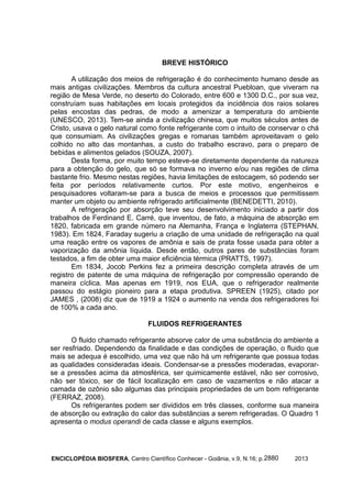 ENCICLOPÉDIA BIOSFERA, Centro Científico Conhecer - Goiânia, v.9, N.16; p. 20132880
BREVE HISTÓRICO
A utilização dos meios de refrigeração é do conhecimento humano desde as
mais antigas civilizações. Membros da cultura ancestral Puebloan, que viveram na
região de Mesa Verde, no deserto do Colorado, entre 600 e 1300 D.C., por sua vez,
construíam suas habitações em locais protegidos da incidência dos raios solares
pelas encostas das pedras, de modo a amenizar a temperatura do ambiente
(UNESCO, 2013). Tem-se ainda a civilização chinesa, que muitos séculos antes de
Cristo, usava o gelo natural como fonte refrigerante com o intuito de conservar o chá
que consumiam. As civilizações gregas e romanas também aproveitavam o gelo
colhido no alto das montanhas, a custo do trabalho escravo, para o preparo de
bebidas e alimentos gelados (SOUZA, 2007).
Desta forma, por muito tempo esteve-se diretamente dependente da natureza
para a obtenção do gelo, que só se formava no inverno e/ou nas regiões de clima
bastante frio. Mesmo nestas regiões, havia limitações de estocagem, só podendo ser
feita por períodos relativamente curtos. Por este motivo, engenheiros e
pesquisadores voltaram-se para a busca de meios e processos que permitissem
manter um objeto ou ambiente refrigerado artificialmente (BENEDETTI, 2010).
A refrigeração por absorção teve seu desenvolvimento iniciado a partir dos
trabalhos de Ferdinand E. Carré, que inventou, de fato, a máquina de absorção em
1820, fabricada em grande número na Alemanha, França e Inglaterra (STEPHAN,
1983). Em 1824, Faraday sugeriu a criação de uma unidade de refrigeração na qual
uma reação entre os vapores de amônia e sais de prata fosse usada para obter a
vaporização da amônia líquida. Desde então, outros pares de substâncias foram
testados, a fim de obter uma maior eficiência térmica (PRATTS, 1997).
Em 1834, Jocob Perkins fez a primeira descrição completa através de um
registro de patente de uma máquina de refrigeração por compressão operando de
maneira cíclica. Mas apenas em 1919, nos EUA, que o refrigerador realmente
passou do estágio pioneiro para a etapa produtiva. SPREEN (1925), citado por
JAMES , (2008) diz que de 1919 a 1924 o aumento na venda dos refrigeradores foi
de 100% a cada ano.
FLUIDOS REFRIGERANTES
O fluido chamado refrigerante absorve calor de uma substância do ambiente a
ser resfriado. Dependendo da finalidade e das condições de operação, o fluido que
mais se adequa é escolhido, uma vez que não há um refrigerante que possua todas
as qualidades consideradas ideais. Condensar-se a pressões moderadas, evaporar-
se a pressões acima da atmosférica, ser quimicamente estável, não ser corrosivo,
não ser tóxico, ser de fácil localização em caso de vazamentos e não atacar a
camada de ozônio são algumas das principais propriedades de um bom refrigerante
(FERRAZ, 2008).
Os refrigerantes podem ser divididos em três classes, conforme sua maneira
de absorção ou extração do calor das substâncias a serem refrigeradas. O Quadro 1
apresenta o modus operandi de cada classe e alguns exemplos.
 