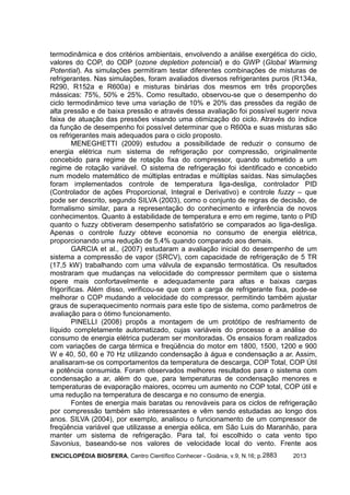 ENCICLOPÉDIA BIOSFERA, Centro Científico Conhecer - Goiânia, v.9, N.16; p. 20132883
termodinâmica e dos critérios ambientais, envolvendo a análise exergética do ciclo,
valores do COP, do ODP (ozone depletion potencial) e do GWP (Global Warming
Potential). As simulações permitiram testar diferentes combinações de misturas de
refrigerantes. Nas simulações, foram avaliados diversos refrigerantes puros (R134a,
R290, R152a e R600a) e misturas binárias dos mesmos em três proporções
mássicas: 75%, 50% e 25%. Como resultado, observou-se que o desempenho do
ciclo termodinâmico teve uma variação de 10% e 20% das pressões da região de
alta pressão e de baixa pressão e através dessa avaliação foi possível sugerir nova
faixa de atuação das pressões visando uma otimização do ciclo. Através do índice
da função de desempenho foi possível determinar que o R600a e suas misturas são
os refrigerantes mais adequados para o ciclo proposto.
MENEGHETTI (2009) estudou a possibilidade de reduzir o consumo de
energia elétrica num sistema de refrigeração por compressão, originalmente
concebido para regime de rotação fixa do compressor, quando submetido a um
regime de rotação variável. O sistema de refrigeração foi identificado e concebido
num modelo matemático de múltiplas entradas e múltiplas saídas. Nas simulações
foram implementados controle de temperatura liga-desliga, controlador PID
(Controlador de ações Proporcional, Integral e Derivativo) e controle fuzzy – que
pode ser descrito, segundo SILVA (2003), como o conjunto de regras de decisão, de
formalismo similar, para a representação do conhecimento e inferência de novos
conhecimentos. Quanto à estabilidade de temperatura e erro em regime, tanto o PID
quanto o fuzzy obtiveram desempenho satisfatório se comparados ao liga-desliga.
Apenas o controle fuzzy obteve economia no consumo de energia elétrica,
proporcionando uma redução de 5,4% quando comparado aos demais.
GARCIA et al., (2007) estudaram a avaliação inicial do desempenho de um
sistema a compressão de vapor (SRCV), com capacidade de refrigeração de 5 TR
(17,5 kW) trabalhando com uma válvula de expansão termostática. Os resultados
mostraram que mudanças na velocidade do compressor permitem que o sistema
opere mais confortavelmente e adequadamente para altas e baixas cargas
frigoríficas. Além disso, verificou-se que com a carga de refrigerante fixa, pode-se
melhorar o COP mudando a velocidade do compressor, permitindo também ajustar
graus de superaquecimento normais para este tipo de sistema, como parâmetros de
avaliação para o ótimo funcionamento.
PINELLI (2008) propôs a montagem de um protótipo de resfriamento de
líquido completamente automatizado, cujas variáveis do processo e a análise do
consumo de energia elétrica puderam ser monitoradas. Os ensaios foram realizados
com variações de carga térmica e freqüência do motor em 1800, 1500, 1200 e 900
W e 40, 50, 60 e 70 Hz utilizando condensação à água e condensação a ar. Assim,
analisaram-se os comportamentos da temperatura de descarga, COP Total, COP Útil
e potência consumida. Foram observados melhores resultados para o sistema com
condensação a ar, além do que, para temperaturas de condensação menores e
temperaturas de evaporação maiores, ocorreu um aumento no COP total, COP útil e
uma redução na temperatura de descarga e no consumo de energia.
Fontes de energia mais baratas ou renováveis para os ciclos de refrigeração
por compressão também são interessantes e vêm sendo estudadas ao longo dos
anos. SILVA (2004), por exemplo, analisou o funcionamento de um compressor de
freqüência variável que utilizasse a energia eólica, em São Luis do Maranhão, para
manter um sistema de refrigeração. Para tal, foi escolhido o cata vento tipo
Savonius, baseando-se nos valores de velocidade local do vento. Frente aos
 