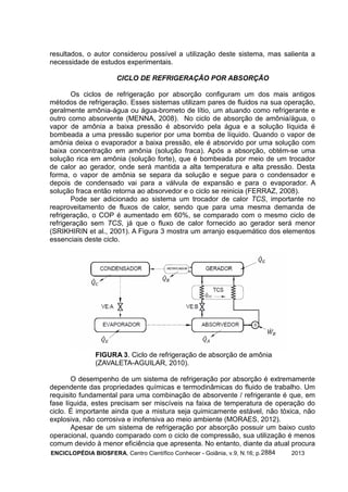 ENCICLOPÉDIA BIOSFERA, Centro Científico Conhecer - Goiânia, v.9, N.16; p. 20132884
resultados, o autor considerou possível a utilização deste sistema, mas salienta a
necessidade de estudos experimentais.
CICLO DE REFRIGERAÇÃO POR ABSORÇÃO
Os ciclos de refrigeração por absorção configuram um dos mais antigos
métodos de refrigeração. Esses sistemas utilizam pares de fluidos na sua operação,
geralmente amônia-água ou água-brometo de lítio, um atuando como refrigerante e
outro como absorvente (MENNA, 2008). No ciclo de absorção de amônia/água, o
vapor de amônia a baixa pressão é absorvido pela água e a solução líquida é
bombeada a uma pressão superior por uma bomba de líquido. Quando o vapor de
amônia deixa o evaporador a baixa pressão, ele é absorvido por uma solução com
baixa concentração em amônia (solução fraca). Após a absorção, obtém-se uma
solução rica em amônia (solução forte), que é bombeada por meio de um trocador
de calor ao gerador, onde será mantida a alta temperatura e alta pressão. Desta
forma, o vapor de amônia se separa da solução e segue para o condensador e
depois de condensado vai para a válvula de expansão e para o evaporador. A
solução fraca então retorna ao absorvedor e o ciclo se reinicia (FERRAZ, 2008).
Pode ser adicionado ao sistema um trocador de calor TCS, importante no
reaproveitamento de fluxos de calor, sendo que para uma mesma demanda de
refrigeração, o COP é aumentado em 60%, se comparado com o mesmo ciclo de
refrigeração sem TCS, já que o fluxo de calor fornecido ao gerador será menor
(SRIKHIRIN et al., 2001). A Figura 3 mostra um arranjo esquemático dos elementos
essenciais deste ciclo.
FIGURA 3. Ciclo de refrigeração de absorção de amônia
(ZAVALETA-AGUILAR, 2010).
O desempenho de um sistema de refrigeração por absorção é extremamente
dependente das propriedades químicas e termodinâmicas do fluido de trabalho. Um
requisito fundamental para uma combinação de absorvente / refrigerante é que, em
fase líquida, estes precisam ser miscíveis na faixa de temperatura de operação do
ciclo. É importante ainda que a mistura seja quimicamente estável, não tóxica, não
explosiva, não corrosiva e inofensiva ao meio ambiente (MORAES, 2012).
Apesar de um sistema de refrigeração por absorção possuir um baixo custo
operacional, quando comparado com o ciclo de compressão, sua utilização é menos
comum devido à menor eficiência que apresenta. No entanto, diante da atual procura
 
