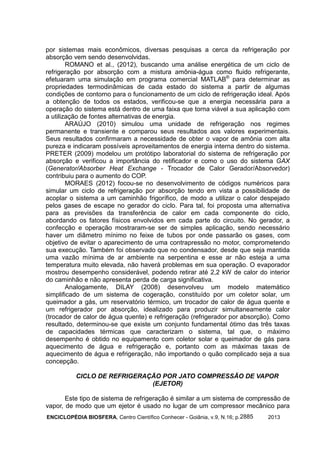 ENCICLOPÉDIA BIOSFERA, Centro Científico Conhecer - Goiânia, v.9, N.16; p. 20132885
por sistemas mais econômicos, diversas pesquisas a cerca da refrigeração por
absorção vem sendo desenvolvidas.
ROMANO et al., (2012), buscando uma análise energética de um ciclo de
refrigeração por absorção com a mistura amônia-água como fluido refrigerante,
efetuaram uma simulação em programa comercial MATLAB®
para determinar as
propriedades termodinâmicas de cada estado do sistema a partir de algumas
condições de contorno para o funcionamento de um ciclo de refrigeração ideal. Após
a obtenção de todos os estados, verificou-se que a energia necessária para a
operação do sistema está dentro de uma faixa que torna viável a sua aplicação com
a utilização de fontes alternativas de energia.
ARAÚJO (2010) simulou uma unidade de refrigeração nos regimes
permanente e transiente e comparou seus resultados aos valores experimentais.
Seus resultados confirmaram a necessidade de obter o vapor de amônia com alta
pureza e indicaram possíveis aproveitamentos de energia interna dentro do sistema.
PRETER (2009) modelou um protótipo laboratorial do sistema de refrigeração por
absorção e verificou a importância do retificador e como o uso do sistema GAX
(Generator/Absorber Heat Exchange - Trocador de Calor Gerador/Absorvedor)
contribuiu para o aumento do COP.
MORAES (2012) focou-se no desenvolvimento de códigos numéricos para
simular um ciclo de refrigeração por absorção tendo em vista a possibilidade de
acoplar o sistema a um caminhão frigorífico, de modo a utilizar o calor despejado
pelos gases de escape no gerador do ciclo. Para tal, foi proposta uma alternativa
para as previsões da transferência de calor em cada componente do ciclo,
abordando os fatores físicos envolvidos em cada parte do circuito. No gerador, a
confecção e operação mostraram-se ser de simples aplicação, sendo necessário
haver um diâmetro mínimo no feixe de tubos por onde passarão os gases, com
objetivo de evitar o aparecimento de uma contrapressão no motor, comprometendo
sua execução. Também foi observado que no condensador, desde que seja mantida
uma vazão mínima de ar ambiente na serpentina e esse ar não esteja a uma
temperatura muito elevada, não haverá problemas em sua operação. O evaporador
mostrou desempenho considerável, podendo retirar até 2,2 kW de calor do interior
do caminhão e não apresenta perda de carga significativa.
Analogamente, DILAY (2008) desenvolveu um modelo matemático
simplificado de um sistema de cogeração, constituído por um coletor solar, um
queimador a gás, um reservatório térmico, um trocador de calor de água quente e
um refrigerador por absorção, idealizado para produzir simultaneamente calor
(trocador de calor de água quente) e refrigeração (refrigerador por absorção). Como
resultado, determinou-se que existe um conjunto fundamental ótimo das três taxas
de capacidades térmicas que caracterizam o sistema, tal que, o máximo
desempenho é obtido no equipamento com coletor solar e queimador de gás para
aquecimento de água e refrigeração e, portanto com as máximas taxas de
aquecimento de água e refrigeração, não importando o quão complicado seja a sua
concepção.
CICLO DE REFRIGERAÇÃO POR JATO COMPRESSÃO DE VAPOR
(EJETOR)
Este tipo de sistema de refrigeração é similar a um sistema de compressão de
vapor, de modo que um ejetor é usado no lugar de um compressor mecânico para
 