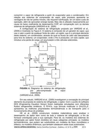 ENCICLOPÉDIA BIOSFERA, Centro Científico Conhecer - Goiânia, v.9, N.16; p. 20132886
comprimir o vapor de refrigerante a partir do evaporador para o condensador. Em
relação aos sistemas de compressão de vapor, este processo apresenta as
vantagens de não ter partes móveis, não requerer lubrificação, ter um baixo custo de
operação, além de aproveitar energia barata. Mas não é utilizado massivamente por
causa do baixo coeficiente de desempenho COP, em comparação com os demais
sistemas de refrigeração (VARGAS et al., 2009).
A configuração do sistema de refrigeração proposto por VARGAS et al.,
(2009) é mostrada na Figura 4. O sistema é composto de um gerador de vapor, que
usa o calor a partir de qualquer fonte de calor; um ejetor, que é o principal elemento
deste sistema; um condensador, através do qual os fluxos de calor são descartados
para fora do sistema; um evaporador, onde o frio é produzido; um tubo capilar, que
introduz uma perda de carga; um acumulador e três válvulas solenoides.
FIGURA 4. Diagrama do sistema de refrigeração
por jato-compressão de vapor
intermitente
(VARGAS et al., 2009).
Em seu estudo, VARGAS et al., (2009) investigaram a concepção do principal
elemento da proposta do sistema de refrigeração, o ejetor. Com o auxílio do software
EES (Engineering Equation Solver) foram realizadas simulações com diferentes
fluidos refrigerantes sintéticos. O R141b, cuja fórmula molecular é CH3CCL2F,
apresentou as melhores propriedades termodinâmicas e de transporte para o
funcionamento eficaz do protótipo.
HE et al., (2009) construíram modelos matemáticos para analisar o
desempenho de ejetor bem como de todo o sistema de refrigeração, a fim de
fornecer orientações para a sua operação. Para tal, os modelos dos sistemas de
refrigeração por ejetor foram divididos em duas categorias principais: os modelos
termodinâmicos, que podem ser subdivididos em modelos de fluxo monofásico e
bifásico; os modelos dinâmicos, que também obedecem estas duas subdivisões.
 