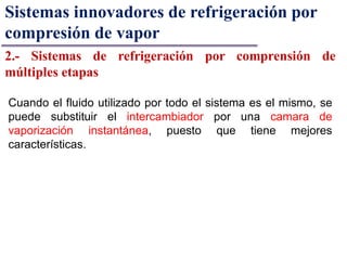 Sistemas innovadores de refrigeración por
compresión de vapor
2.- Sistemas de refrigeración por comprensión de
múltiples etapas
Cuando el fluido utilizado por todo el sistema es el mismo, se
puede substituir el intercambiador por una camara de
vaporización instantánea, puesto que tiene mejores
características.
 