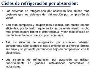 Ciclos de refrigeración por absorción:
• Los sistemas de refrigeración por absorción son mucho más
costosos que los sistemas de refrigeración por compresión de
vapor.
• Son más complejos y ocupan más espacio, son mucho menos
eficientes, por lo tanto requieren torres de enfriamiento mucho
más grandes para liberar el calor residual, y son más difíciles en
mantenimiento dado que son poco comunes.
• Así, los sistemas de refrigeración por absorción deberían
considerarse sólo cuando el costo unitario de la energía térmica
sea bajo y se proyecte permanecer bajo en comparación con la
electricidad.
• Los sistemas de refrigeración por absorción se utilizan
principalmente en grandes instalaciones comerciales e
industriales.
 