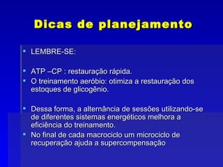 Dicas de planejamento LEMBRE-SE: ATP –CP : restauração rápida. O treinamento aeróbio: otimiza a restauração dos estoques de glicogênio. Dessa forma, a alternância de sessões utilizando-se de diferentes sistemas energéticos melhora a eficiência do treinamento. No final de cada macrociclo um microciclo de recuperação ajuda a supercompensação 