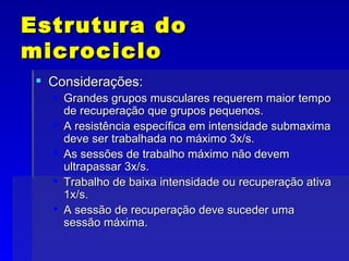 Estrutura do microciclo Considerações: Grandes grupos musculares requerem maior tempo de recuperação que grupos pequenos. A resistência específica em intensidade submaxima deve ser trabalhada no máximo 3x/s. As sessões de trabalho máximo não devem ultrapassar 3x/s. Trabalho de baixa intensidade ou recuperação ativa 1x/s. A sessão de recuperação deve suceder uma sessão máxima. 