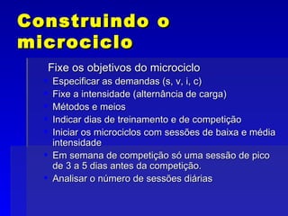 Construindo o microciclo Fixe os objetivos do microciclo Especificar as demandas (s, v, i, c) Fixe a intensidade (alternância de carga) Métodos e meios Indicar dias de treinamento e de competição Iniciar os microciclos com sessões de baixa e média intensidade Em semana de competição só uma sessão de pico de 3 a 5 dias antes da competição. Analisar o número de sessões diárias 