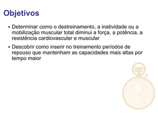 Objetivos
 Determinar como o destreinamento, a inatividade ou a
mobilização muscular total diminui a força, a potência, a
resistência cardiovascular e muscular
 Descobrir como inserir no treinamento períodos de
repouso que mantenham as capacidades mais altas por
tempo maior
 