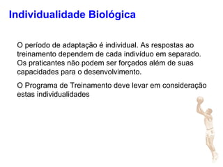 Individualidade Biológica
O período de adaptação é individual. As respostas ao
treinamento dependem de cada indivíduo em separado.
Os praticantes não podem ser forçados além de suas
capacidades para o desenvolvimento.
O Programa de Treinamento deve levar em consideração
estas individualidades
 