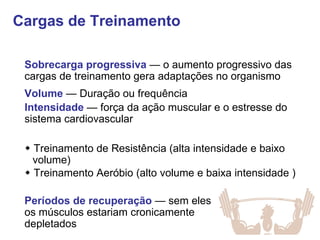 Cargas de Treinamento Sobrecarga progressiva  — o aumento progressivo das cargas de treinamento gera adaptações no organismo Volume  — Duração ou frequência Períodos de recuperação  — sem eles os músculos estariam cronicamente depletados Intensidade  — força da ação muscular e o estresse do sistema cardiovascular    Treinamento de Resistência (alta intensidade e baixo volume)    Treinamento Aeróbio (alto volume e baixa intensidade ) 