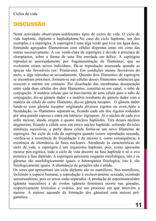 Ciclos de vida

DISCUSSÃO
Nesta actividade observaram-sediferentes tipos de ciclos de vida. O ciclo de
vida haplonte, diplonte e haplodiplonte.No caso do ciclo haplonte, um dos
exemplos é a espirógira. A espirógira é uma alga verde que vive em água doce,
formando agregados filamentosos com células dispostas umas em cima das
outras sucessivamente. A cor verde-clara da espirógira é devido à presença de
cloroplastos, sobre a forma de uma fita enrolada em hélice. A espirógira
reproduz-se assexuadamente por fragmamentação de filamentos, que ao
evoluirem criam novos indivíduos. Dá-se reprodução assexuada quando as
épocas são favoráveis (ex: Primavera). Em condições menos favoráveis do
meio, a alga reproduz-se sexuadamente. Quando dois filamentos de espirogira
se encontram próximos, formam-se nas células desses filamentos saliências que
crescem e entram em contacto. Por dissolução das membranas deseparação
entre cada duas células dos dois filamentos, constitui-se um canal, o tubo de
conjugação. A matéria celular que se movimenta de uma célula para o tubo de
conjugação, diz-se gâmeta dador e a matéria resultante do gâmeta dador com a
matéria da célula do outro filamento, diz-se gâmeta receptor. O gâmeta dador
funde-se com gâmeta receptor originando diversos zigotos ou ovos.Após a
fecundação, os filamentos separam-se, ficando cada um dos zigotos rodeados
por uma parede espessa e entra em latência- zigósporo. Aí o núcleo de cada ovo
sofre meiose, dando origem a quatro núcleos haplóides. Três desses núcleos
degeneram, ficando a célula com um único núcleo haplóide, sofrendo divisões
mitóticas sucessivas, a partir dessa célula forma-se um novo filamento de
espirogira. No ciclo de vida da espirógira quando ocorre reprodução sexuada,
verifica-se a ocorrência de fecundação e de meiose e, como consequência, a
existência de alternância de fases nucleares. Atendendo ás características do
ciclo de vida, a espirógira é um organismo haplonte, pois, como apresenta
meiose pós-zigótica, todo o ciclo de vida decorre na fase haplóide e só o ovo
pertence à fase diplóide. A espirógira apresenta isogamia morfológica, isto é os
gâmetas são morfológicamente iguais, e heterogamia fisiologica, isto é, são
fisiologicamente iguais. A alternância de gerações não é nítida.
Os seres que apresentam um ciclo diplonte são os mamíferos. Nos mamíferos,
incluindo a espécie humana, a reprodução é exclusivamente sexuada, existindo
unissexualismo, pois os sexos estão separados. A produção de espermsatezóides
(gâmeta masculino) e de óvulos (gâmeta feminino) ocorre nas gónadas,
respectivamente testículos e ovários, por um processo em que intervém a
meiose. A meiose aquando da formação dos gâmetasé uma meiose pré-
gamética.

                                                                             11
 