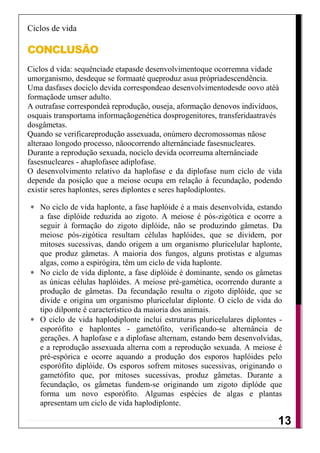 Ciclos de vida

CONCLUSÃO
Ciclos d vida: sequênciade etapasde desenvolvimentoque ocorremna vidade
umorganismo, desdeque se formaaté queproduz asua própriadescendência.
Uma dasfases dociclo devida correspondeao desenvolvimentodesde oovo atéà
formaçãode umser adulto.
A outrafase correspondeà reprodução, ouseja, aformação denovos indivíduos,
osquais transportama informaçãogenética dosprogenitores, transferidaatravés
dosgâmetas.
Quando se verificareprodução assexuada, onúmero decromossomas nãose
alteraao longodo processo, nãoocorrendo alternânciade fasesnucleares.
Durante a reprodução sexuada, nociclo devida ocorreuma alternânciade
fasesnucleares - ahaplofasee adiplofase.
O desenvolvimento relativo da haplofase e da diplofase num ciclo de vida
depende da posição que a meiose ocupa em relação à fecundação, podendo
existir seres haplontes, seres diplontes e seres haplodiplontes.

   No ciclo de vida haplonte, a fase haplóide é a mais desenvolvida, estando
   a fase diplóide reduzida ao zigoto. A meiose é pós-zigótica e ocorre a
   seguir à formação do zigoto diplóide, não se produzindo gâmetas. Da
   meiose pós-zigótica resultam células haplóides, que se dividem, por
   mitoses sucessivas, dando origem a um organismo pluricelular haplonte,
   que produz gâmetas. A maioria dos fungos, alguns protistas e algumas
   algas, como a espirógira, têm um ciclo de vida haplonte.
   No ciclo de vida diplonte, a fase diplóide é dominante, sendo os gâmetas
   as únicas células haplóides. A meiose pré-gamética, ocorrendo durante a
   produção de gâmetas. Da fecundação resulta o zigoto diplóide, que se
   divide e origina um organismo pluricelular diplonte. O ciclo de vida do
   tipo dilponte é característico da maioria dos animais.
   O ciclo de vida haplodiplonte inclui estruturas pluricelulares diplontes -
   esporófito e haplontes - gametófito, verificando-se alternância de
   gerações. A haplofase e a diplofase alternam, estando bem desenvolvidas,
   e a reprodução assexuada alterna com a reprodução sexuada. A meiose é
   pré-espórica e ocorre aquando a produção dos esporos haplóides pelo
   esporófito diplóide. Os esporos sofrem mitoses sucessivas, originando o
   gametófito que, por mitoses sucessivas, produz gâmetas. Durante a
   fecundação, os gâmetas fundem-se originando um zigoto diplóde que
   forma um novo esporófito. Algumas espécies de algas e plantas
   apresentam um ciclo de vida haplodiplonte.

                                                                           13
                                                                            12
 