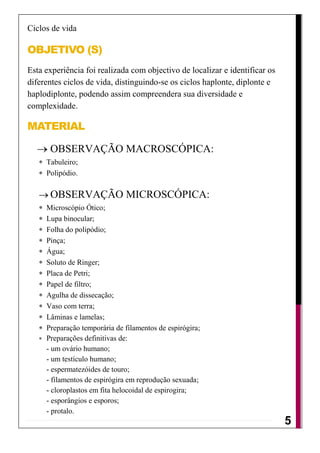 Ciclos de vida

OBJETIVO (S)
Esta experiência foi realizada com objectivo de localizar e identificar os
diferentes ciclos de vida, distinguindo-se os ciclos haplonte, diplonte e
haplodiplonte, podendo assim compreendera sua diversidade e
complexidade.

MATERIAL

      OBSERVAÇÃO MACROSCÓPICA:
     Tabuleiro;
     Polipódio.

      OBSERVAÇÃO MICROSCÓPICA:
     Microscópio Ótico;
     Lupa binocular;
     Folha do polipódio;
     Pinça;
     Água;
     Soluto de Ringer;
     Placa de Petri;
     Papel de filtro;
     Agulha de dissecação;
     Vaso com terra;
     Lâminas e lamelas;
     Preparação temporária de filamentos de espirógira;
     Preparações definitivas de:
     - um ovário humano;
     - um testículo humano;
     - espermatezóides de touro;
     - filamentos de espirógira em reprodução sexuada;
     - cloroplastos em fita helocoidal de espirogira;
     - esporângios e esporos;
     - protalo.
                                                                             5
                                                                             4
                                                                             1
 