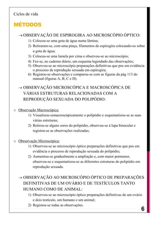 Ciclos de vida

MÉTODOS
      OBSERVAÇÃO DE ESPIROGIRA AO MICROSCÓPIO ÓPTICO:
         1) Colocou-se uma gota de água numa lâmina;
         2) Retiraram-se, com uma pinça, filamentos de espirogira colocando-os sobre
            a gota de água;
         3) Colocou-se uma lamela por cima e observou-se ao microscópio;
         4) Fez-se, no caderno diário, um esquema legendado das observações;
         5) Observou-se ao microscópio preparações definitivas que pos em evidência
            o processo de reprodução sexuada em espirogira;
         6) Registou-se observações e comparou-se com as figuras da pág 113 do
            manual (figuras A, B, C e D).

      OBSERVAÇÃO MICROSCÓPICA E MACROSCÓPICA DE
      VÁRIAS ESTRUTURAS RELACIONADAS COM A
      REPRODUÇÃO SEXUADA DO POLIPÓDIO:

o Observação Macroscópica:
       1) Visualizou-semacroscópicamente o polipódio e esquematizou-se as suas
          várias estreturas;
       2) Retirou-se alguns soros do polipódio, observou-se á lupa binocular e
          registou-se as observações realizadas;

o Obrservação Microscópica:
        1) Observou-se ao microscópio óptico preparações definitivas que pos em
           evidência o processo de reprodução sexuada do polipódio;
        2) Aumentou-se gradualmente a ampliação e, com maior pormenor,
           observou-se e esquematizou-se as diferentes estruturas do polipódio em
           reprodução sexuada.

      OBSERVAÇÃO AO MICROSCÓPIO ÓPTICO DE PREPARAÇÕES
      DEFINITIVAS DE UM OVÁRIO E DE TESTÍCULOS TANTO
      HUMANO COMO DE ANIMAL:
         1) Observou-se ao microscópio óptico preparações definitivas de um ovário
            e dois testículo, um humano e um animal;
         2) Registou-se todas as observações.
                                                                                    6
 