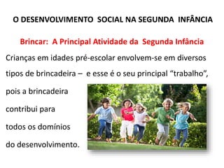 Brincar: A Principal Atividade da Segunda Infância
Crianças em idades pré-escolar envolvem-se em diversos
tipos de brincadeira – e esse é o seu principal “trabalho”,
pois a brincadeira
contribui para
todos os domínios
do desenvolvimento.
O DESENVOLVIMENTO SOCIAL NA SEGUNDA INFÂNCIA
 