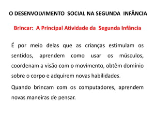 Brincar: A Principal Atividade da Segunda Infância
É por meio delas que as crianças estimulam os
sentidos, aprendem como usar os músculos,
coordenam a visão com o movimento, obtêm domínio
sobre o corpo e adquirem novas habilidades.
Quando brincam com os computadores, aprendem
novas maneiras de pensar.
O DESENVOLVIMENTO SOCIAL NA SEGUNDA INFÂNCIA
 