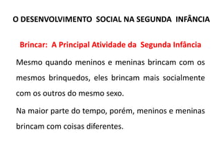 Brincar: A Principal Atividade da Segunda Infância
Mesmo quando meninos e meninas brincam com os
mesmos brinquedos, eles brincam mais socialmente
com os outros do mesmo sexo.
Na maior parte do tempo, porém, meninos e meninas
brincam com coisas diferentes.
O DESENVOLVIMENTO SOCIAL NA SEGUNDA INFÂNCIA
 