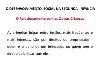 O Relacionamento com as Outras Crianças
As primeiras brigas entre irmãos, mais freqüentes e
mais intensas, são por direitos de propriedade -
quem é o dono de um brinquedo ou quem tem o
direito de brincar com ele.
O DESENVOLVIMENTO SOCIAL NA SEGUNDA INFÂNCIA
 