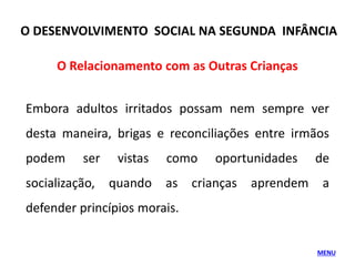O Relacionamento com as Outras Crianças
Embora adultos irritados possam nem sempre ver
desta maneira, brigas e reconciliações entre irmãos
podem ser vistas como oportunidades de
socialização, quando as crianças aprendem a
defender princípios morais.
MENU
O DESENVOLVIMENTO SOCIAL NA SEGUNDA INFÂNCIA
 