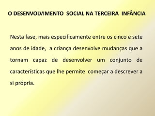 Nesta fase, mais especificamente entre os cinco e sete
anos de idade, a criança desenvolve mudanças que a
tornam capaz de desenvolver um conjunto de
características que lhe permite começar a descrever a
si própria.
O DESENVOLVIMENTO SOCIAL NA TERCEIRA INFÂNCIA
 