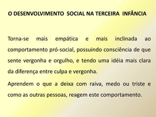 Torna-se mais empática e mais inclinada ao
comportamento pró-social, possuindo consciência de que
sente vergonha e orgulho, e tendo uma idéia mais clara
da diferença entre culpa e vergonha.
Aprendem o que a deixa com raiva, medo ou triste e
como as outras pessoas, reagem este comportamento.
O DESENVOLVIMENTO SOCIAL NA TERCEIRA INFÂNCIA
 
