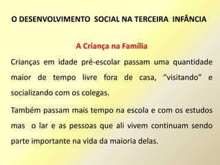 A Criança na Família
Crianças em idade pré-escolar passam uma quantidade
maior de tempo livre fora de casa, “visitando” e
socializando com os colegas.
Também passam mais tempo na escola e com os estudos
mas o lar e as pessoas que ali vivem continuam sendo
parte importante na vida da maioria delas.
O DESENVOLVIMENTO SOCIAL NA TERCEIRA INFÂNCIA
 