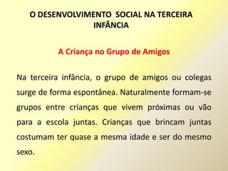 A Criança no Grupo de Amigos
Na terceira infância, o grupo de amigos ou colegas
surge de forma espontânea. Naturalmente formam-se
grupos entre crianças que vivem próximas ou vão
para a escola juntas. Crianças que brincam juntas
costumam ter quase a mesma idade e ser do mesmo
sexo.
O DESENVOLVIMENTO SOCIAL NA TERCEIRA
INFÂNCIA
 