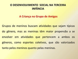 A Criança no Grupo de Amigos
Grupos de meninos buscam atividades que sejam típicas
do gênero, mas as meninas têm maior propensão a se
envolver em atividades que pertencem a ambos os
gêneros, como esportes coletivos, que são valorizados
tanto pelos meninos quanto pelas meninas.
O DESENVOLVIMENTO SOCIAL NA TERCEIRA
INFÂNCIA
 