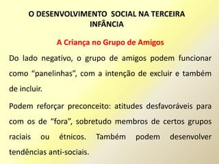 A Criança no Grupo de Amigos
Do lado negativo, o grupo de amigos podem funcionar
como “panelinhas”, com a intenção de excluir e também
de incluir.
Podem reforçar preconceito: atitudes desfavoráveis para
com os de “fora”, sobretudo membros de certos grupos
raciais ou étnicos. Também podem desenvolver
tendências anti-sociais.
O DESENVOLVIMENTO SOCIAL NA TERCEIRA
INFÂNCIA
 