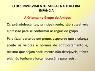 A Criança no Grupo de Amigos
Os pré-adolescentes, principalmente, são suscetíveis
a pressão para se conformar às regras do grupo.
Para fazer parte de um grupo, espera-se que a criança
aceite os valores e normas de comportamento e,
mesmo que sejam socialmente não desejáveis, talvez
elas não tenham a força necessária para resistir.
O DESENVOLVIMENTO SOCIAL NA TERCEIRA
INFÂNCIA
 