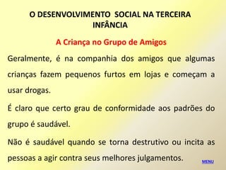 A Criança no Grupo de Amigos
Geralmente, é na companhia dos amigos que algumas
crianças fazem pequenos furtos em lojas e começam a
usar drogas.
É claro que certo grau de conformidade aos padrões do
grupo é saudável.
Não é saudável quando se torna destrutivo ou incita as
pessoas a agir contra seus melhores julgamentos. MENU
O DESENVOLVIMENTO SOCIAL NA TERCEIRA
INFÂNCIA
 