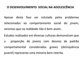Apesar desta fase ser rotulada pelos problemas
relacionados ao comportamento social do jovem,
veremos que na realidade não é bem assim.
Estudos realizados em diversas culturas demonstram que
a proporção de jovens com desvios de padrão
comportamental considerados graves (delinqüência
juvenil) representa uma minoria bem restrita.
O DESENVOLVIMENTO SOCIAL NA ADOLESCÊNCIA
 