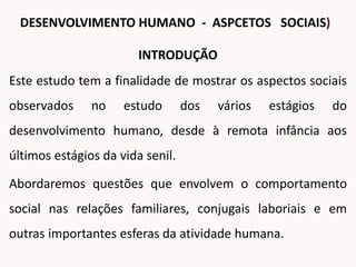 INTRODUÇÃO
Este estudo tem a finalidade de mostrar os aspectos sociais
observados no estudo dos vários estágios do
desenvolvimento humano, desde à remota infância aos
últimos estágios da vida senil.
Abordaremos questões que envolvem o comportamento
social nas relações familiares, conjugais laboriais e em
outras importantes esferas da atividade humana.
DESENVOLVIMENTO HUMANO - ASPCETOS SOCIAIS)
 