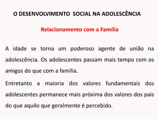 Relacionamento com a Família
A idade se torna um poderoso agente de união na
adolescência. Os adolescentes passam mais tempo com os
amigos do que com a família.
Entretanto a maioria dos valores fundamentais dos
adolescentes permanece mais próxima dos valores dos pais
do que aquilo que geralmente é percebido.
O DESENVOLVIMENTO SOCIAL NA ADOLESCÊNCIA
 