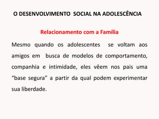 Relacionamento com a Família
Mesmo quando os adolescentes se voltam aos
amigos em busca de modelos de comportamento,
companhia e intimidade, eles vêem nos pais uma
“base segura” a partir da qual podem experimentar
sua liberdade.
O DESENVOLVIMENTO SOCIAL NA ADOLESCÊNCIA
 