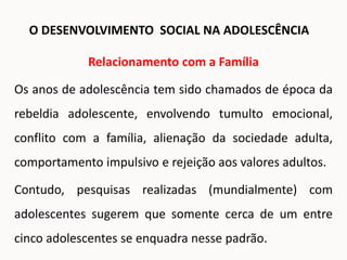 Relacionamento com a Família
Os anos de adolescência tem sido chamados de época da
rebeldia adolescente, envolvendo tumulto emocional,
conflito com a família, alienação da sociedade adulta,
comportamento impulsivo e rejeição aos valores adultos.
Contudo, pesquisas realizadas (mundialmente) com
adolescentes sugerem que somente cerca de um entre
cinco adolescentes se enquadra nesse padrão.
O DESENVOLVIMENTO SOCIAL NA ADOLESCÊNCIA
 