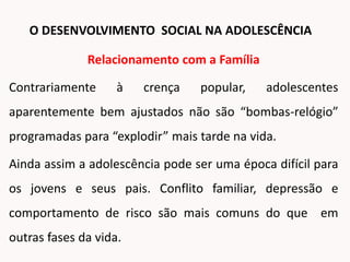 Relacionamento com a Família
Contrariamente à crença popular, adolescentes
aparentemente bem ajustados não são “bombas-relógio”
programadas para “explodir” mais tarde na vida.
Ainda assim a adolescência pode ser uma época difícil para
os jovens e seus pais. Conflito familiar, depressão e
comportamento de risco são mais comuns do que em
outras fases da vida.
O DESENVOLVIMENTO SOCIAL NA ADOLESCÊNCIA
 