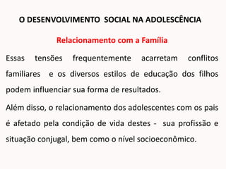 Relacionamento com a Família
Essas tensões frequentemente acarretam conflitos
familiares e os diversos estilos de educação dos filhos
podem influenciar sua forma de resultados.
Além disso, o relacionamento dos adolescentes com os pais
é afetado pela condição de vida destes - sua profissão e
situação conjugal, bem como o nível socioeconômico.
O DESENVOLVIMENTO SOCIAL NA ADOLESCÊNCIA
 