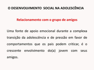 Relacionamento com o grupo de amigos
Uma fonte de apoio emocional durante a complexa
transição da adolescência e de pressão em favor de
comportamentos que os pais podem criticar, é o
crescente envolvimento do(a) jovem com seus
amigos.
O DESENVOLVIMENTO SOCIAL NA ADOLESCÊNCIA
 