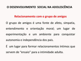 Relacionamento com o grupo de amigos
O grupo de amigos é uma fonte de afeto, simpatia,
entendimento e orientação moral; um lugar de
experimentação e um ambiente para conquistar
autonomia e independência dos pais.
É um lugar para formar relacionamentos íntimos que
servem de “ensaio” para a intimidade adulta.
O DESENVOLVIMENTO SOCIAL NA ADOLESCÊNCIA
 