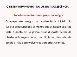 Relacionamento com o grupo de amigos
O apego aos amigos na adolescência inicial não
suscita preocupações, a menos que a ligação seja tão
forte a ponto de o jovem estar disposto deixar de
obedecer às regras do lar, de não fazer o trabalho de
escola e não desenvolver seus próprios talentos.
O DESENVOLVIMENTO SOCIAL NA ADOLESCÊNCIA
 