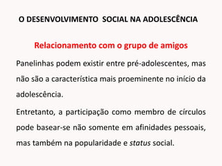 Relacionamento com o grupo de amigos
Panelinhas podem existir entre pré-adolescentes, mas
não são a característica mais proeminente no início da
adolescência.
Entretanto, a participação como membro de círculos
pode basear-se não somente em afinidades pessoais,
mas também na popularidade e status social.
O DESENVOLVIMENTO SOCIAL NA ADOLESCÊNCIA
 