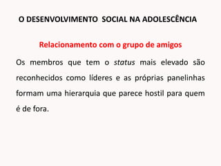 Relacionamento com o grupo de amigos
Os membros que tem o status mais elevado são
reconhecidos como líderes e as próprias panelinhas
formam uma hierarquia que parece hostil para quem
é de fora.
O DESENVOLVIMENTO SOCIAL NA ADOLESCÊNCIA
 