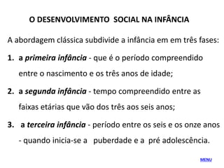 O DESENVOLVIMENTO SOCIAL NA INFÂNCIA
A abordagem clássica subdivide a infância em em três fases:
1. a primeira infância - que é o período compreendido
entre o nascimento e os três anos de idade;
2. a segunda infância - tempo compreendido entre as
faixas etárias que vão dos três aos seis anos;
3. a terceira infância - período entre os seis e os onze anos
- quando inicia-se a puberdade e a pré adolescência.
MENU
 