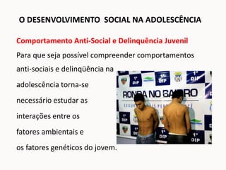 Comportamento Anti-Social e Delinquência Juvenil
Para que seja possível compreender comportamentos
anti-sociais e delinqüência na
adolescência torna-se
necessário estudar as
interações entre os
fatores ambientais e
os fatores genéticos do jovem.
O DESENVOLVIMENTO SOCIAL NA ADOLESCÊNCIA
 