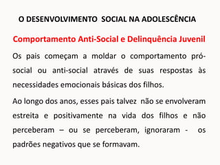 Comportamento Anti-Social e Delinquência Juvenil
Os pais começam a moldar o comportamento pró-
social ou anti-social através de suas respostas às
necessidades emocionais básicas dos filhos.
Ao longo dos anos, esses pais talvez não se envolveram
estreita e positivamente na vida dos filhos e não
perceberam – ou se perceberam, ignoraram - os
padrões negativos que se formavam.
O DESENVOLVIMENTO SOCIAL NA ADOLESCÊNCIA
 